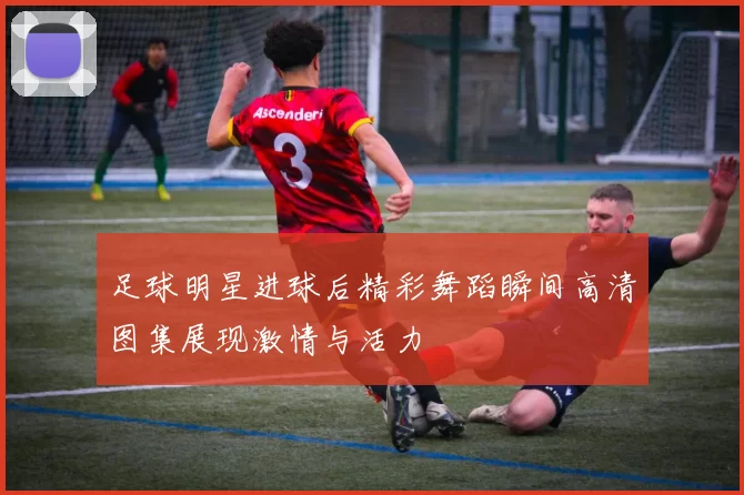 足球明星进球后精彩舞蹈瞬间高清图集展现激情与活力