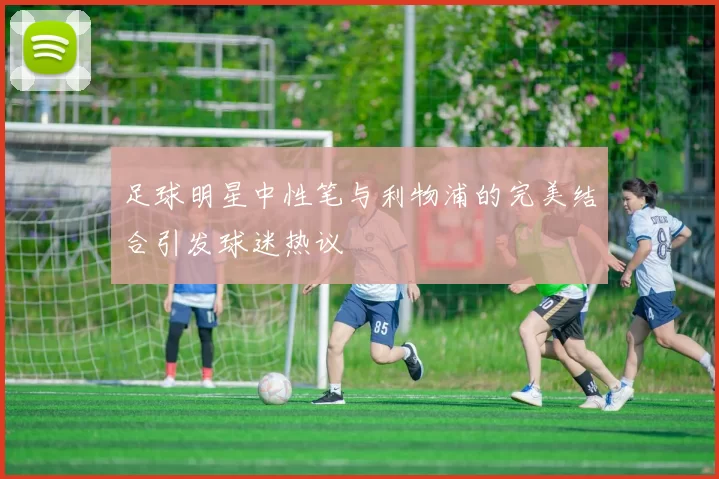 足球明星中性笔与利物浦的完美结合引发球迷热议