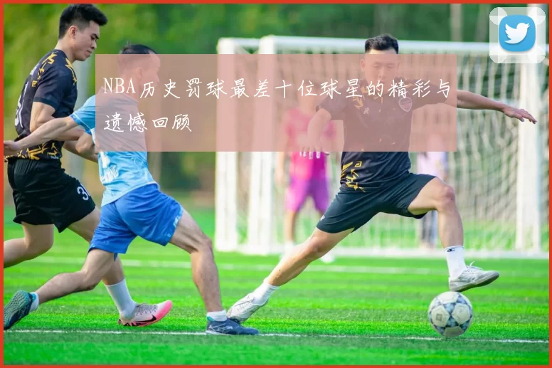 NBA历史罚球最差十位球星的精彩与遗憾回顾
