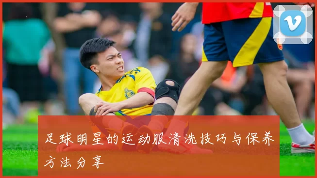 足球明星的运动服清洗技巧与保养方法分享