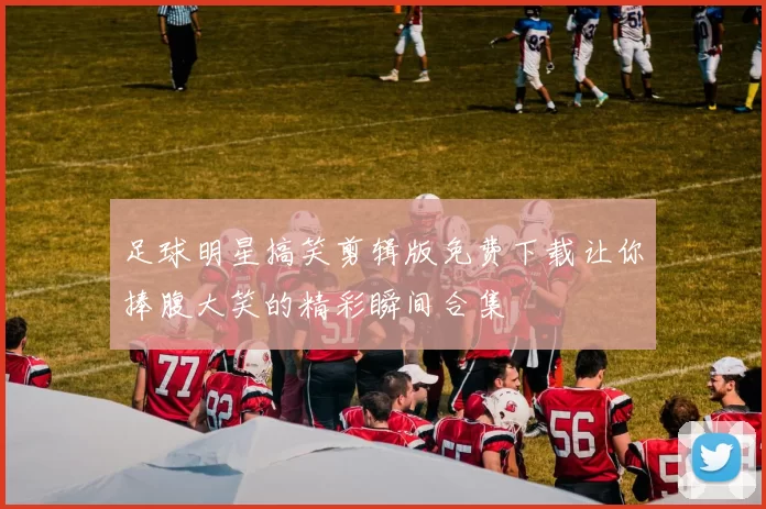 足球明星搞笑剪辑版免费下载让你捧腹大笑的精彩瞬间合集