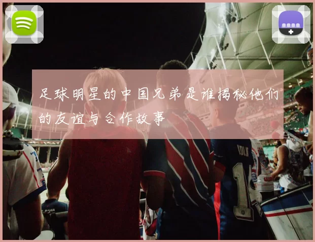 足球明星的中国兄弟是谁揭秘他们的友谊与合作故事
