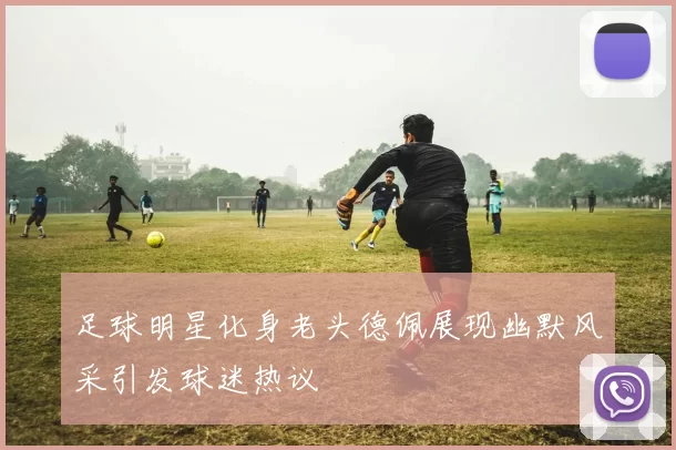 足球明星化身老头德佩展现幽默风采引发球迷热议