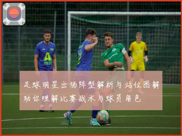 足球明星出场阵型解析与站位图解助你理解比赛战术与球员角色